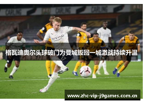 格瓦迪奥尔头球破门为曼城扳回一城激战持续升温 格瓦迪奥尔头球破门为曼城扳回一城激战持续升温